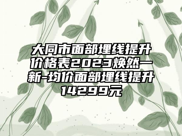 大同市面部埋线提升价格表2023焕然一新-均价面部埋线提升14299元