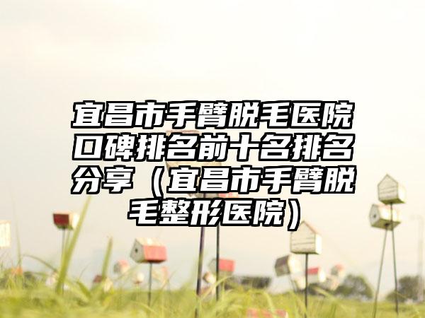 宜昌市手臂脱毛医院口碑排名前十名排名分享（宜昌市手臂脱毛整形医院）