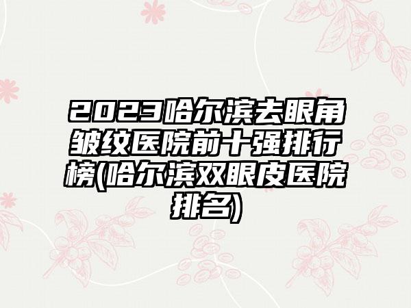 2023哈尔滨去眼角皱纹医院前十强排行榜(哈尔滨双眼皮医院排名)