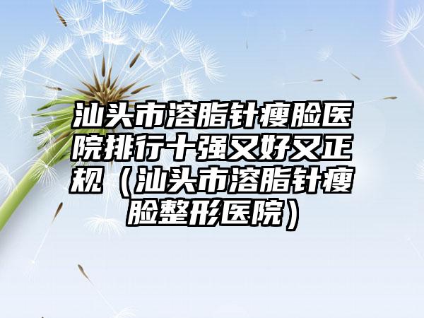 汕头市溶脂针瘦脸医院排行十强又好又正规（汕头市溶脂针瘦脸整形医院）