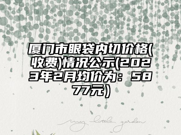 厦门市眼袋内切价格(收费)情况公示(2023年2月均价为：5877元）