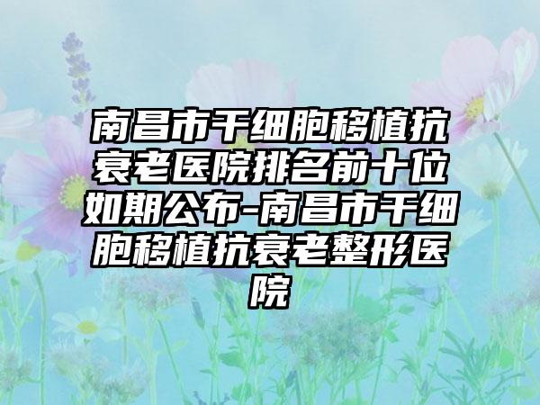 南昌市干细胞移植抗衰老医院排名前十位如期公布-南昌市干细胞移植抗衰老整形医院