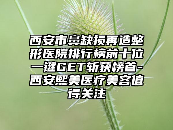 西安市鼻缺损再造整形医院排行榜前十位一键GET斩获榜首-西安熙美医疗美容值得关注