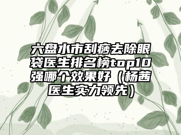 六盘水市刮痧去除眼袋医生排名榜top10强哪个效果好（杨茜医生实力领先）