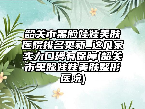 韶关市黑脸娃娃美肤医院排名更新_这几家实力口碑有保障(韶关市黑脸娃娃美肤整形医院)