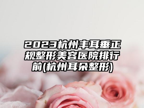 2023杭州丰耳垂正规整形美容医院排行前(杭州耳朵整形)