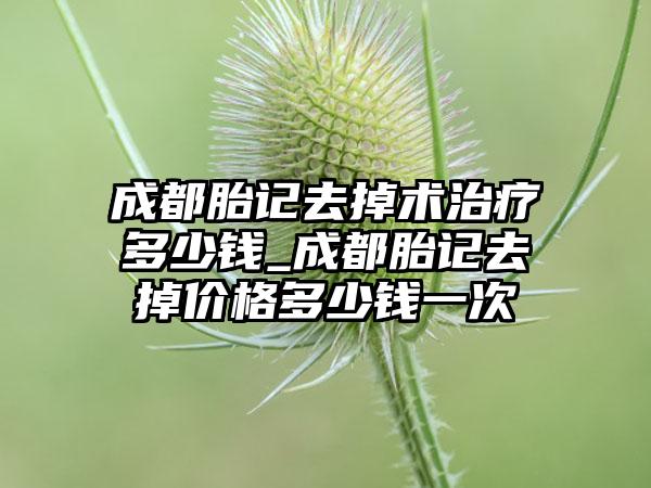 成都胎记去掉术治疗多少钱_成都胎记去掉价格多少钱一次