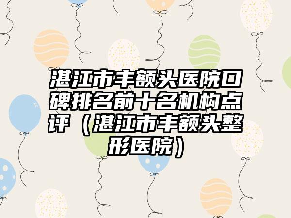 湛江市丰额头医院口碑排名前十名机构点评（湛江市丰额头整形医院）