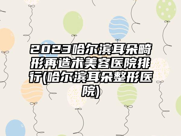 2023哈尔滨耳朵畸形再造术美容医院排行(哈尔滨耳朵整形医院)