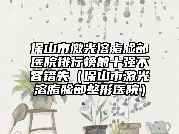 保山市激光溶脂脸部医院排行榜前十强不容错失（保山市激光溶脂脸部整形医院）