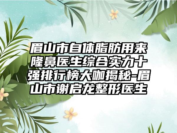 眉山市自体脂肪用来隆鼻医生综合实力十强排行榜大咖揭秘-眉山市谢启龙整形医生