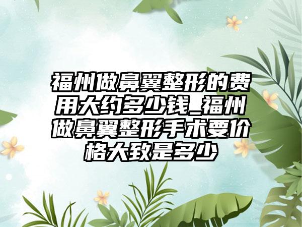 福州做鼻翼整形的费用大约多少钱_福州做鼻翼整形手术要价格大致是多少