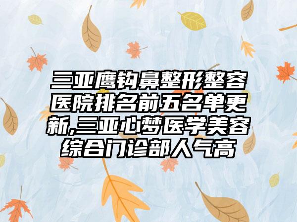 三亚鹰钩鼻整形整容医院排名前五名单更新,三亚心梦医学美容综合门诊部人气高