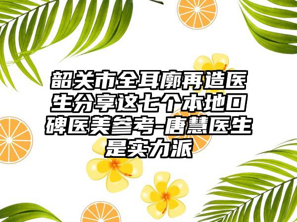 韶关市全耳廓再造医生分享这七个本地口碑医美参考-唐慧医生是实力派