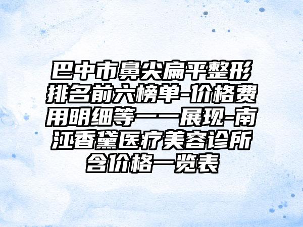 巴中市鼻尖扁平整形排名前六榜单-价格费用明细等一一展现-南江香黛医疗美容诊所含价格一览表