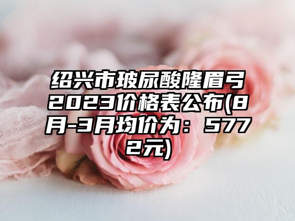 绍兴市玻尿酸隆眉弓2023价格表公布(8月-3月均价为：5772元)