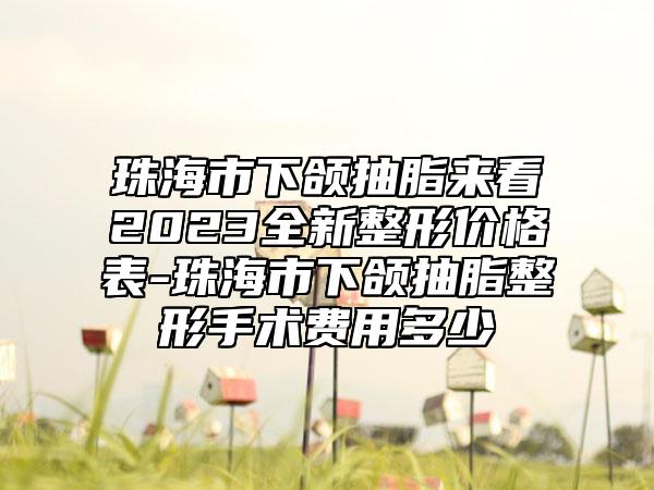 珠海市下颌抽脂来看2023全新整形价格表-珠海市下颌抽脂整形手术费用多少