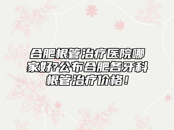 合肥根管治疗医院哪家好?公布合肥各牙科根管治疗价格！