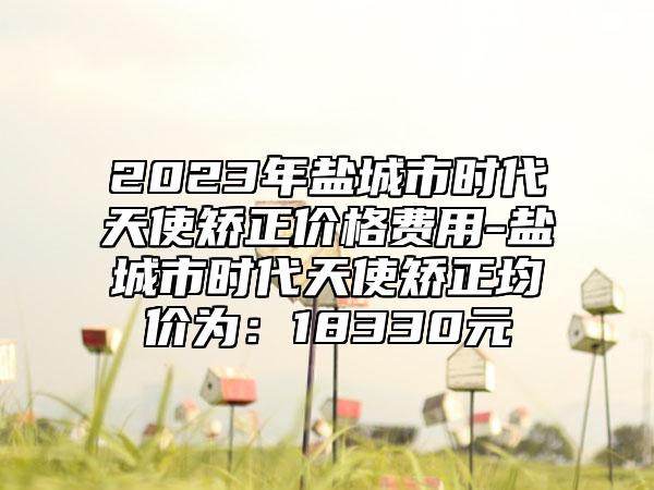 2023年盐城市时代天使矫正价格费用-盐城市时代天使矫正均价为：18330元