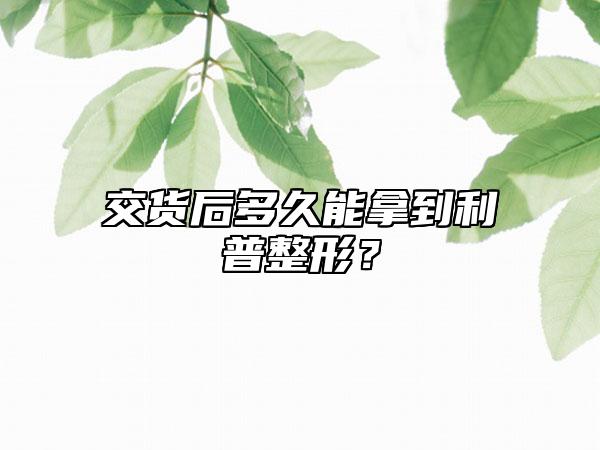 交货后多久能拿到利普整形？