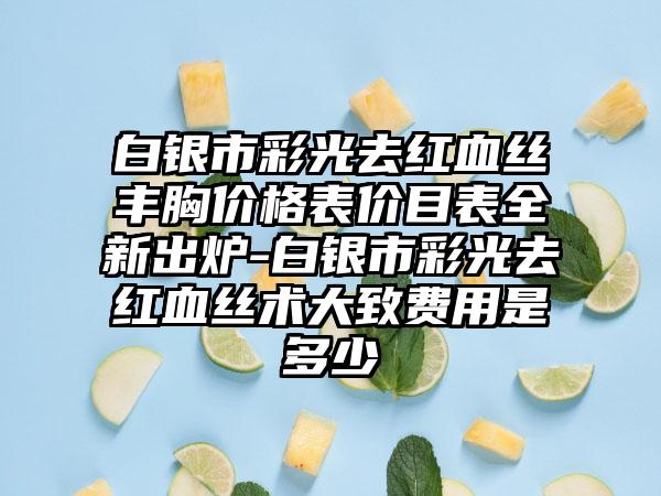 白银市彩光去红血丝丰胸价格表价目表全新出炉-白银市彩光去红血丝术大致费用是多少