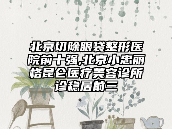 北京切除眼袋整形医院前十强,北京小忠丽格昆仑医疗美容诊所诊稳居前三