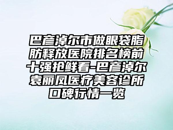 巴彦淖尔市做眼袋脂肪释放医院排名榜前十强抢鲜看-巴彦淖尔袁丽凤医疗美容诊所口碑行情一览