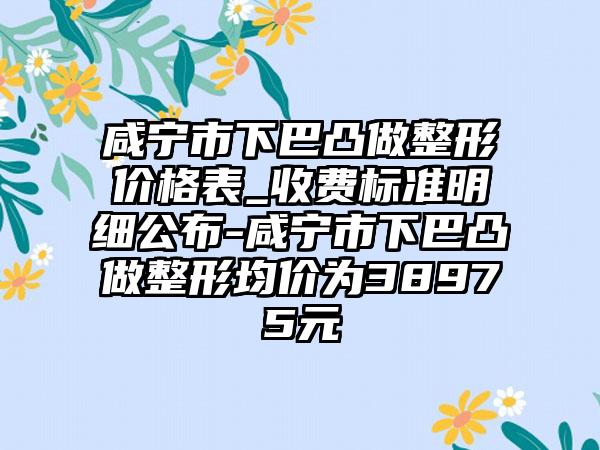 咸宁市下巴凸做整形价格表_收费标准明细公布-咸宁市下巴凸做整形均价为38975元