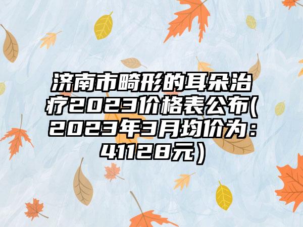 济南市畸形的耳朵治疗2023价格表公布(2023年3月均价为：41128元）