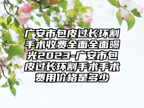 广安市包皮过长环割手术收费全面全面曝光2023-广安市包皮过长环割手术手术费用价格是多少