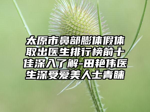 太原市鼻部膨体假体取出医生排行榜前十佳深入了解-田艳伟医生深受爱美人士青睐