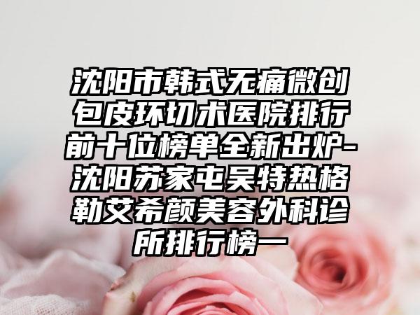 沈阳市韩式无痛微创包皮环切术医院排行前十位榜单全新出炉-沈阳苏家屯吴特热格勒艾希颜美容外科诊所排行榜一