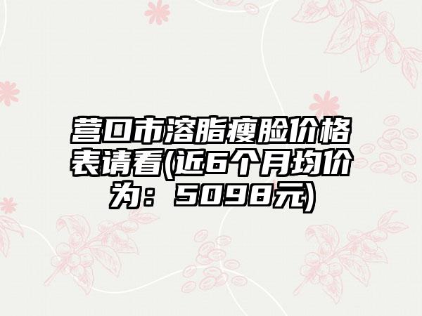 营口市溶脂瘦脸价格表请看(近6个月均价为：5098元)