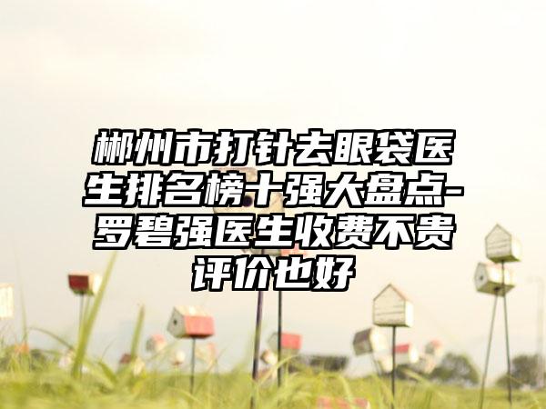 郴州市打针去眼袋医生排名榜十强大盘点-罗碧强医生收费不贵评价也好