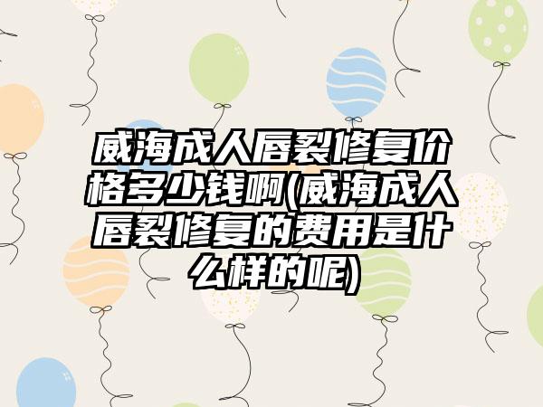 威海成人唇裂修复价格多少钱啊(威海成人唇裂修复的费用是什么样的呢)