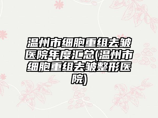 温州市细胞重组去皱医院年度汇总(温州市细胞重组去皱整形医院)