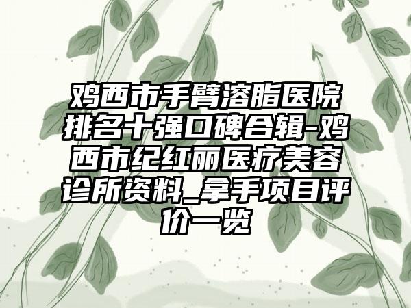 鸡西市手臂溶脂医院排名十强口碑合辑-鸡西市纪红丽医疗美容诊所资料_拿手项目评价一览