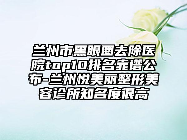 兰州市黑眼圈去除医院top10排名靠谱公布-兰州悦美丽整形美容诊所知名度很高