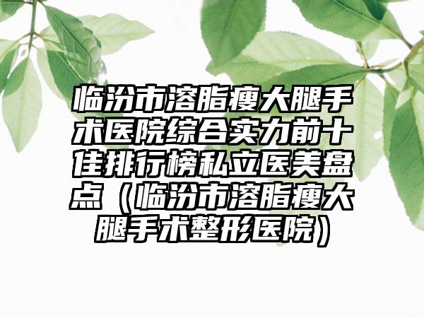 临汾市溶脂瘦大腿手术医院综合实力前十佳排行榜私立医美盘点（临汾市溶脂瘦大腿手术整形医院）