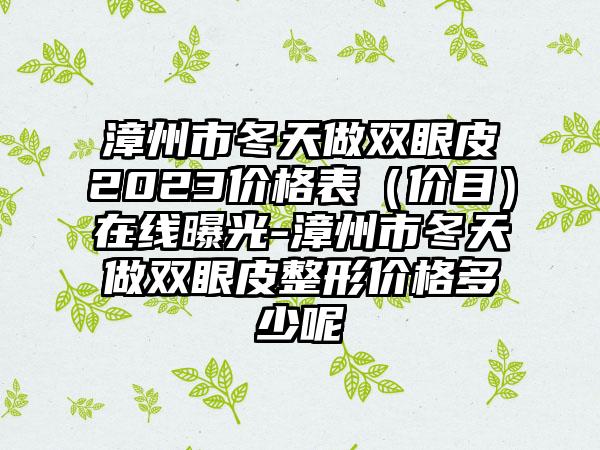 漳州市冬天做双眼皮2023价格表（价目）在线曝光-漳州市冬天做双眼皮整形价格多少呢