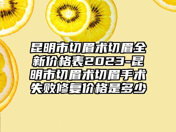 昆明市切眉术切眉全新价格表2023-昆明市切眉术切眉手术失败修复价格是多少