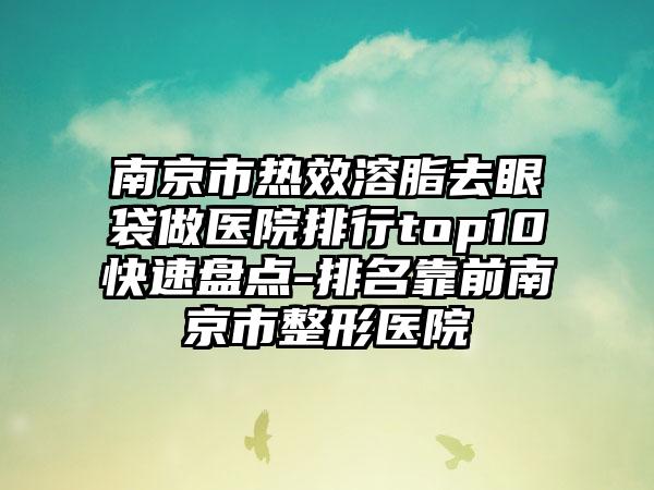 南京市热效溶脂去眼袋做医院排行top10快速盘点-排名靠前南京市整形医院