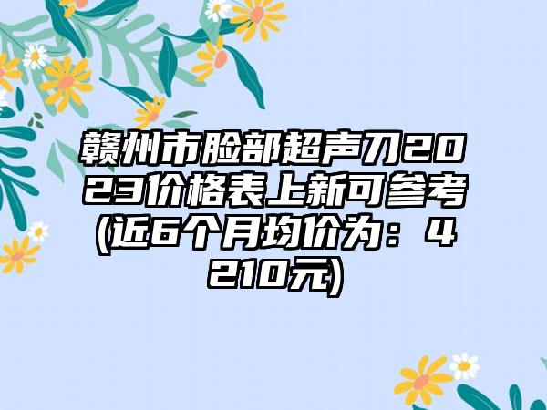 赣州市脸部超声刀2023价格表上新可参考(近6个月均价为：4210元)