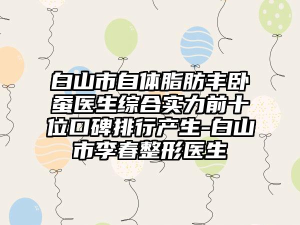 白山市自体脂肪丰卧蚕医生综合实力前十位口碑排行产生-白山市李春整形医生