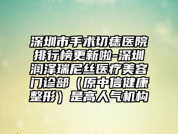 深圳市手术切痣医院排行榜更新啦-深圳润泽瑞尼丝医疗美容门诊部（原中信健康整形）是高人气机构