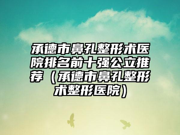 承德市鼻孔整形术医院排名前十强公立推荐（承德市鼻孔整形术整形医院）