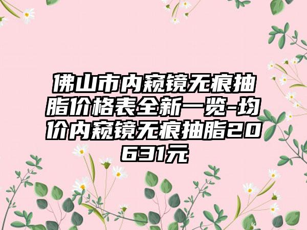 佛山市内窥镜无痕抽脂价格表全新一览-均价内窥镜无痕抽脂20631元