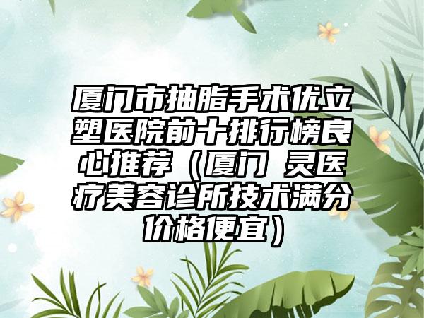 厦门市抽脂手术优立塑医院前十排行榜良心推荐（厦门妡灵医疗美容诊所技术满分价格便宜）