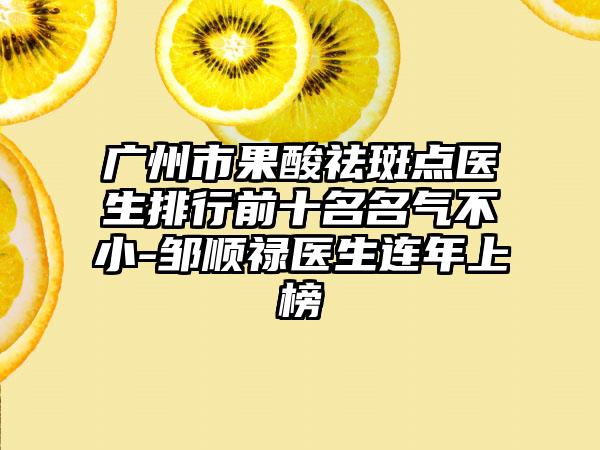 广州市果酸祛斑点医生排行前十名名气不小-邹顺禄医生连年上榜