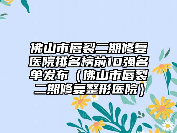 佛山市唇裂二期修复医院排名榜前10强名单发布（佛山市唇裂二期修复整形医院）